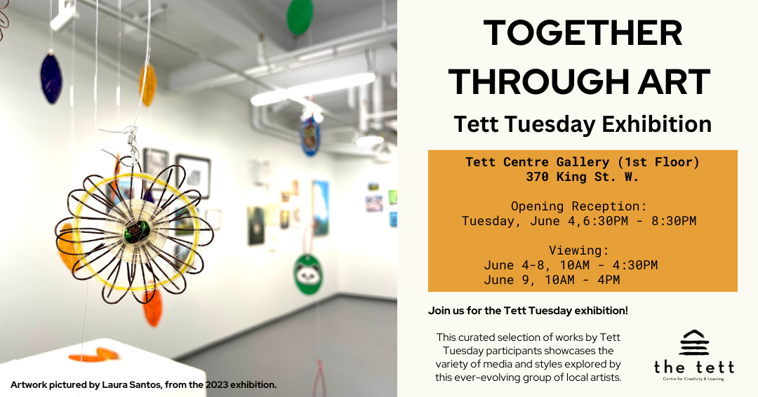 Hanging colourful art pieces in patterns evoking flowers. Text reads, "Tett Tuesday Exhibition. Tett Centre Gallery (1st Floor) 370 King St. W. Opening Reception: Tuesday, June 4, 6:30PM - 8:30PM. Viewing June 4-8, 10AM- 4:30PM, June 9 10AM - 4PM. Join us for the Tett Tuesday exhibition! This curated selection of works by Tett Tuesday participants showcases the variety of media and styles explored by this ever-evolving group of local artists." Tett Centre logo.