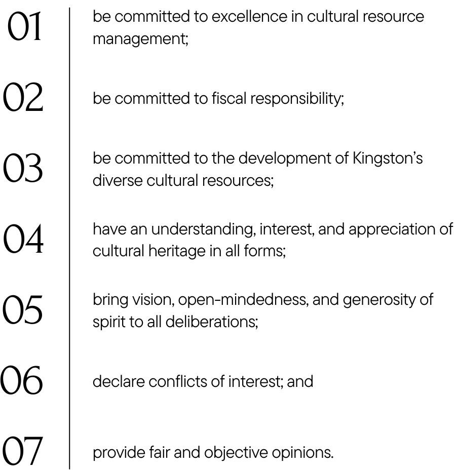 be committed to excellence in cultural resource management; be committed to fiscal responsibility; be committed to the development of Kingston’s diverse cultural resources; have an understanding, interest, and appreciation of cultural heritage in all forms; bring vision, open-mindedness, and generosity of spirit to all deliberations; declare conflicts of interest; and provide fair and objective opinions.