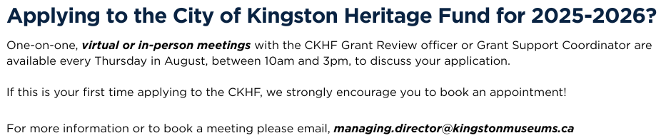 Applying to the City of Kingston Heritage Fund for 2025-2026? One-on-one, virtual or in-person meetings with the CKHF Grant Review officer or Grant Support Coordinator are available every Thursday in August, between 10am and 3pm, to discuss your application.   If this is your first time applying to the CKHF, we strongly encourage you to book an appointment!  For more information or to book a meeting please email, managing.director@kingstonmuseums.ca