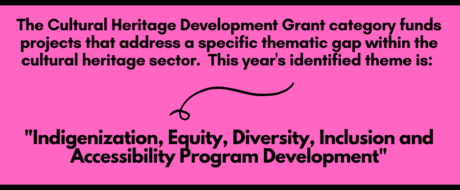 The cultural heritage development grant category funds projects that address a sepcific thematic gap within the cultural heritage sector. This year's identified theme is: Indigenization, Equity, Diversity, Inclusion and Accessibility Program Development