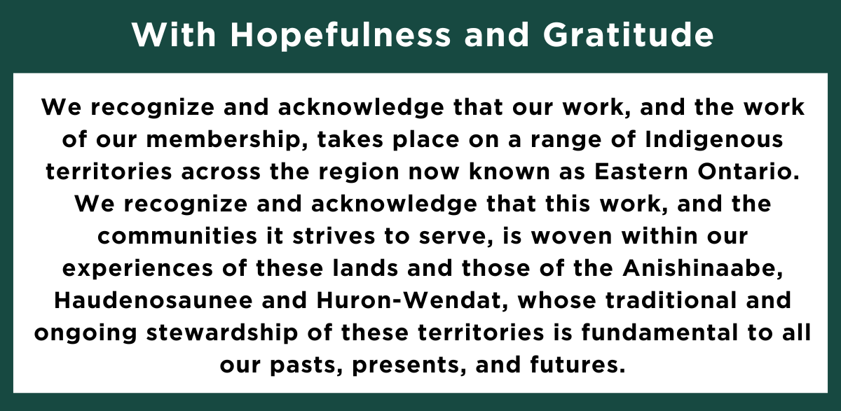 With Hopefulness and Gratitude We recognize and acknowledge that our work, and the work of our membership, takes place on a range of Indigenous territories across the region now known as Eastern Ontario. We recognize and acknowledge that this work, and the communities it strives to serve, is woven within our experiences of these lands and those of the Anishinaabe, Haudenosaunee and Huron-Wendat, whose traditional and ongoing stewardship of these territories is fundamental to all our pasts, presents, and futures.