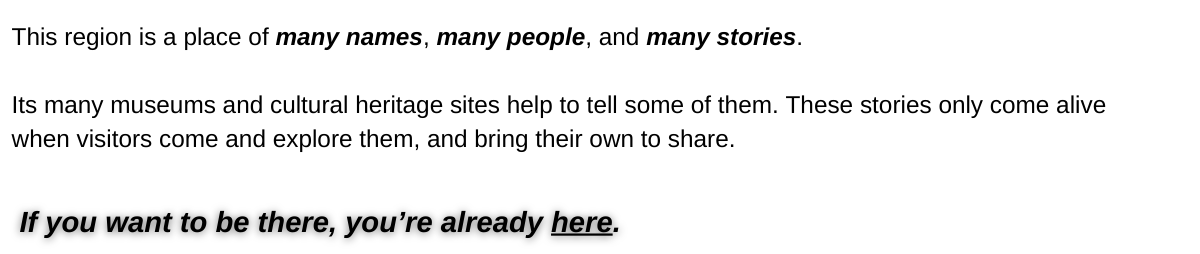 This region is a place of many names, many people, and many stories.   Its many museums and cultural heritage sites help to tell some of them.    These stories only come alive when visitors come and explore them, and bring their own to share.    If you want to be there, you're already here.