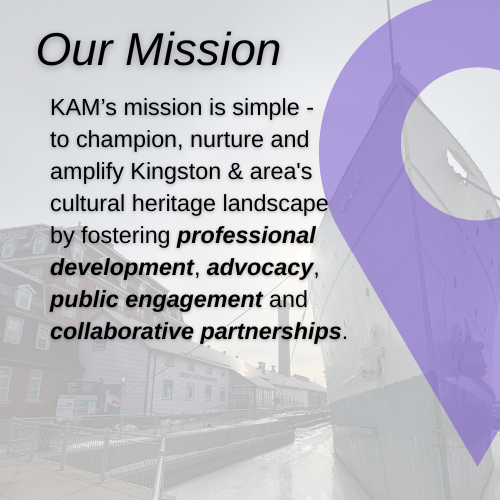 Our Mission, KAM’s mission is simple -  to champion, nurture and  amplify Kingston & area's  cultural heritage landscape  by fostering professional  development, advocacy,  public engagement and  collaborative partnerships.