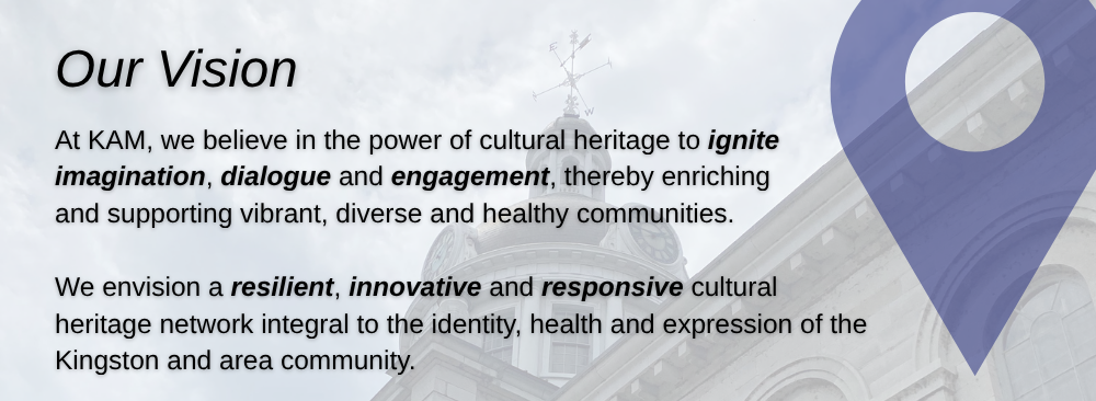 Our Vision, At KAM, we believe in the  power of cultural heritage  to ignite imagination,  dialogue and engagement,  thereby enriching and  supporting vibrant, diverse  and healthy communities.   We envision a resilient, innovative  and responsive cultural heritage  network integral to the identity,  health and expression of the Kingston  and area community.
